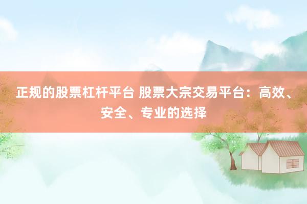 正规的股票杠杆平台 股票大宗交易平台：高效、安全、专业的选择