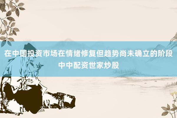 在中国投资市场在情绪修复但趋势尚未确立的阶段中中配资世家炒股