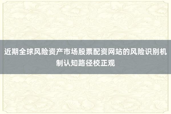近期全球风险资产市场股票配资网站的风险识别机制认知路径校正观