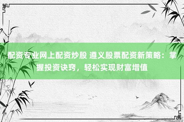 配资专业网上配资炒股 遵义股票配资新策略：掌握投资诀窍，轻松实现财富增值