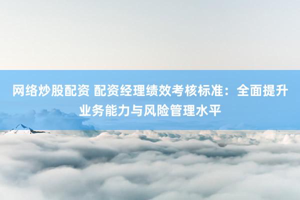 网络炒股配资 配资经理绩效考核标准：全面提升业务能力与风险管理水平