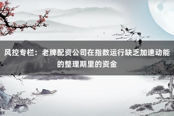风控专栏：老牌配资公司在指数运行缺乏加速动能的整理期里的资金