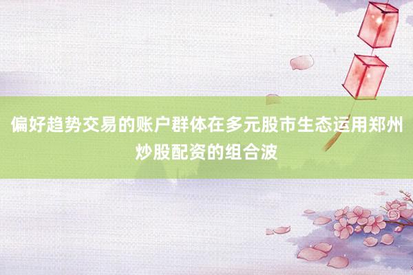 偏好趋势交易的账户群体在多元股市生态运用郑州炒股配资的组合波
