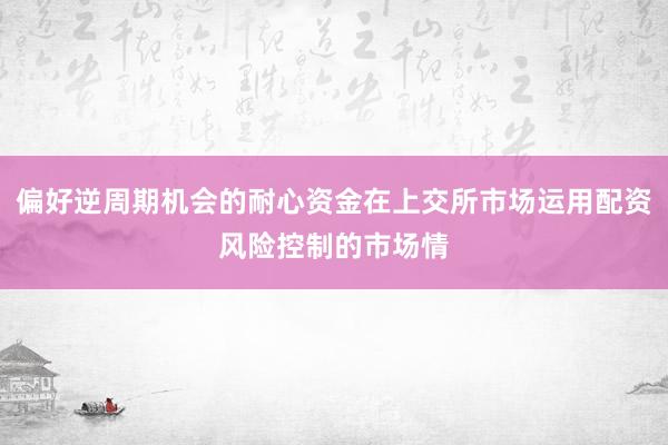 偏好逆周期机会的耐心资金在上交所市场运用配资风险控制的市场情