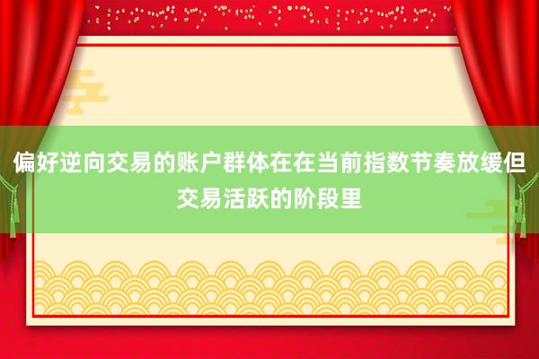 偏好逆向交易的账户群体在在当前指数节奏放缓但交易活跃的阶段里