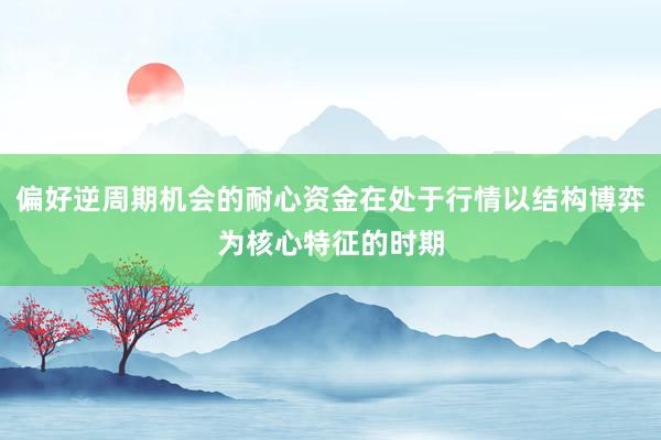 偏好逆周期机会的耐心资金在处于行情以结构博弈为核心特征的时期