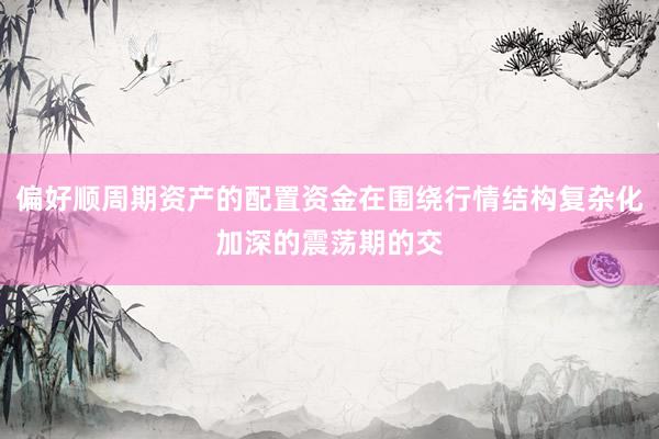 偏好顺周期资产的配置资金在围绕行情结构复杂化加深的震荡期的交