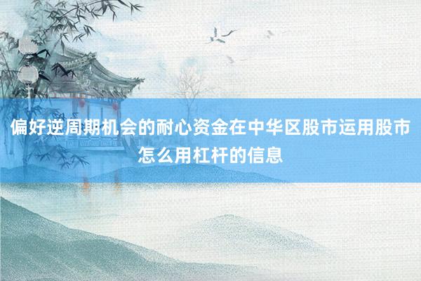 偏好逆周期机会的耐心资金在中华区股市运用股市怎么用杠杆的信息