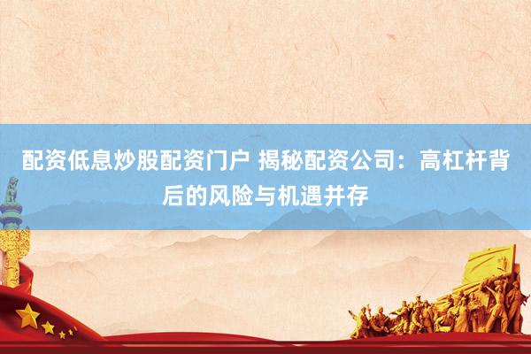 配资低息炒股配资门户 揭秘配资公司：高杠杆背后的风险与机遇并存