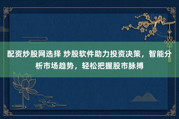 配资炒股网选择 炒股软件助力投资决策，智能分析市场趋势，轻松把握股市脉搏