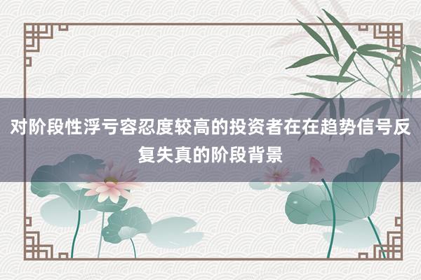对阶段性浮亏容忍度较高的投资者在在趋势信号反复失真的阶段背景
