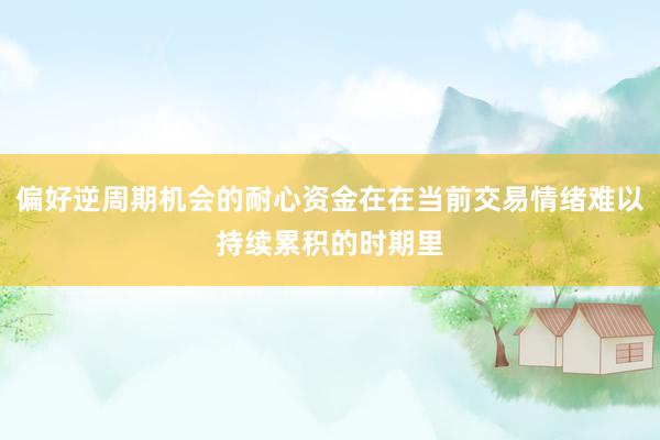 偏好逆周期机会的耐心资金在在当前交易情绪难以持续累积的时期里
