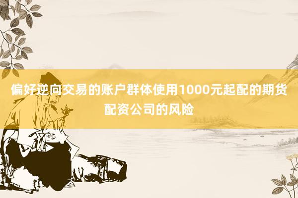 偏好逆向交易的账户群体使用1000元起配的期货配资公司的风险