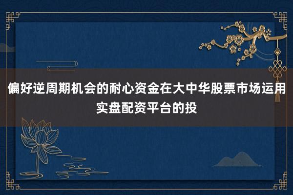偏好逆周期机会的耐心资金在大中华股票市场运用实盘配资平台的投