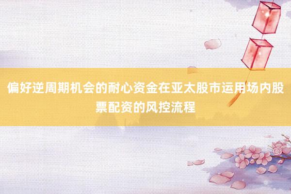 偏好逆周期机会的耐心资金在亚太股市运用场内股票配资的风控流程