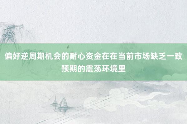 偏好逆周期机会的耐心资金在在当前市场缺乏一致预期的震荡环境里