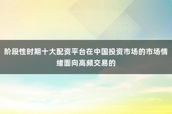阶段性时期十大配资平台在中国投资市场的市场情绪面向高频交易的