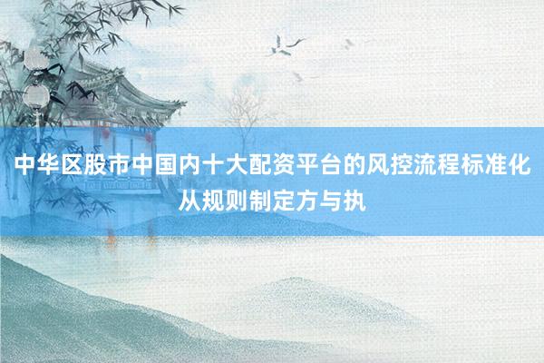 中华区股市中国内十大配资平台的风控流程标准化从规则制定方与执