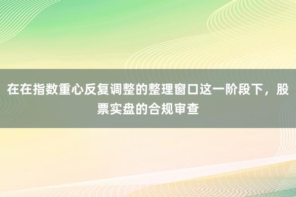 在在指数重心反复调整的整理窗口这一阶段下，股票实盘的合规审查