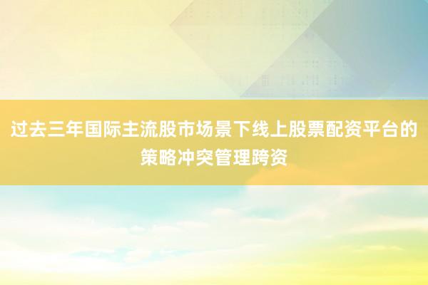 过去三年国际主流股市场景下线上股票配资平台的策略冲突管理跨资