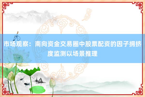 市场观察：南向资金交易圈中股票配资的因子拥挤度监测以场景推理
