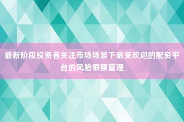 最新阶段投资者关注市场场景下最受欢迎的配资平台的风险限额管理