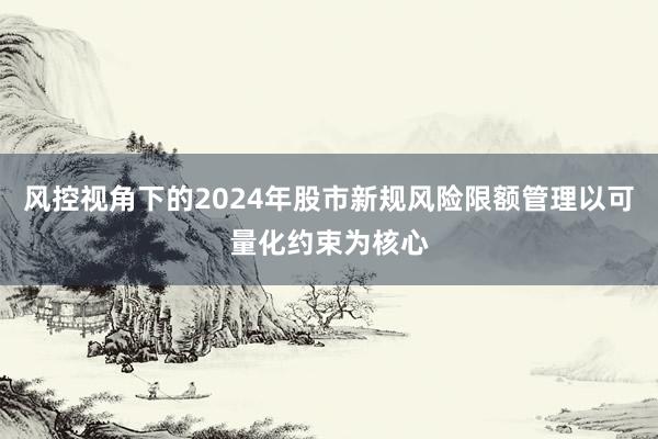 风控视角下的2024年股市新规风险限额管理以可量化约束为核心