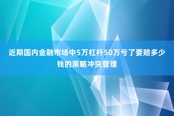 近期国内金融市场中5万杠杆50万亏了要赔多少钱的策略冲突管理