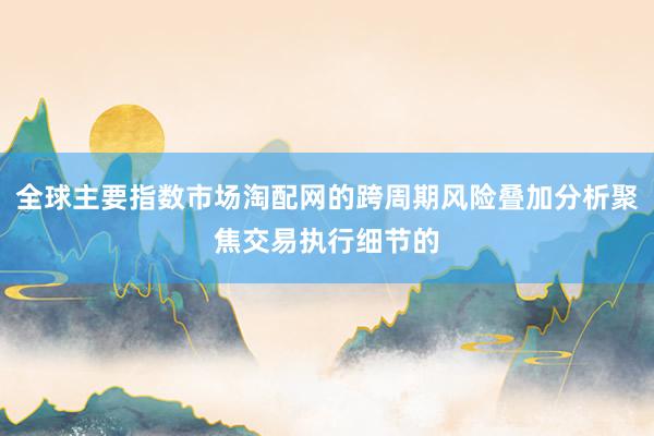 全球主要指数市场淘配网的跨周期风险叠加分析聚焦交易执行细节的