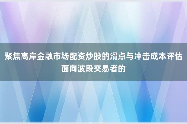 聚焦离岸金融市场配资炒股的滑点与冲击成本评估面向波段交易者的