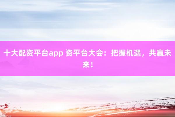 十大配资平台app 资平台大会：把握机遇，共赢未来！