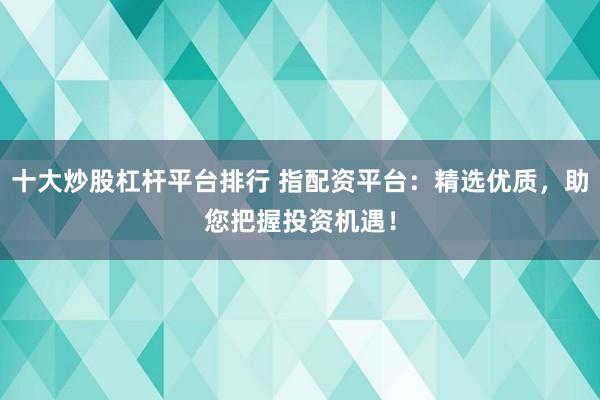 十大炒股杠杆平台排行 指配资平台：精选优质，助您把握投资机遇！