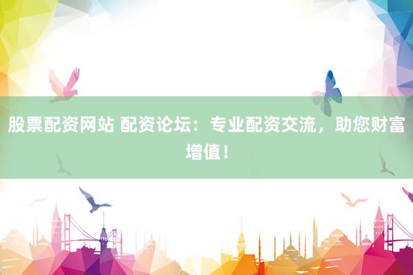 股票配资网站 配资论坛：专业配资交流，助您财富增值！