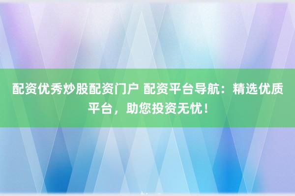 配资优秀炒股配资门户 配资平台导航：精选优质平台，助您投资无忧！