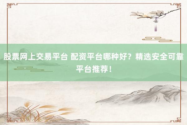 股票网上交易平台 配资平台哪种好？精选安全可靠平台推荐！