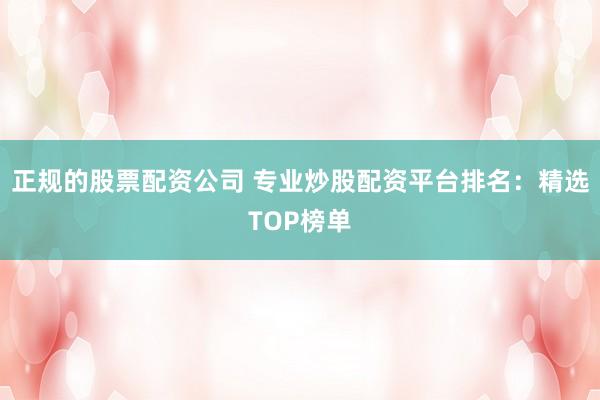 正规的股票配资公司 专业炒股配资平台排名：精选TOP榜单
