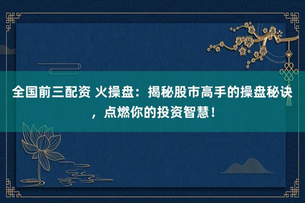 全国前三配资 火操盘：揭秘股市高手的操盘秘诀，点燃你的投资智慧！