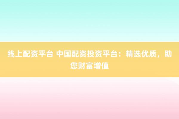 线上配资平台 中国配资投资平台：精选优质，助您财富增值