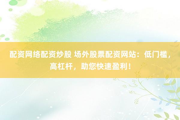 配资网络配资炒股 场外股票配资网站：低门槛，高杠杆，助您快速盈利！
