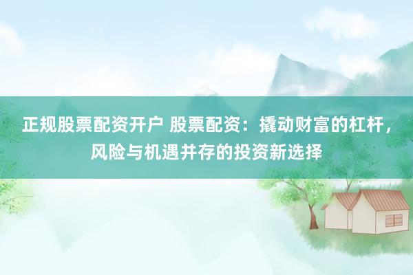 正规股票配资开户 股票配资：撬动财富的杠杆，风险与机遇并存的投资新选择