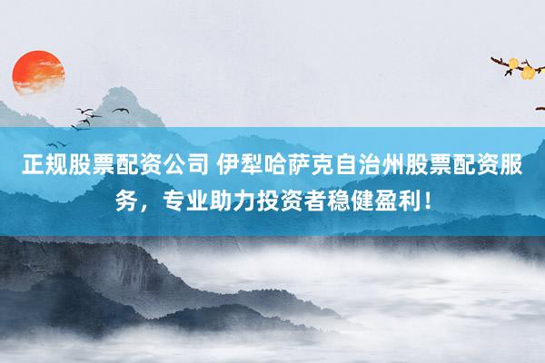 正规股票配资公司 伊犁哈萨克自治州股票配资服务，专业助力投资者稳健盈利！