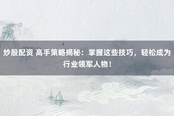 炒股配资 高手策略揭秘：掌握这些技巧，轻松成为行业领军人物！