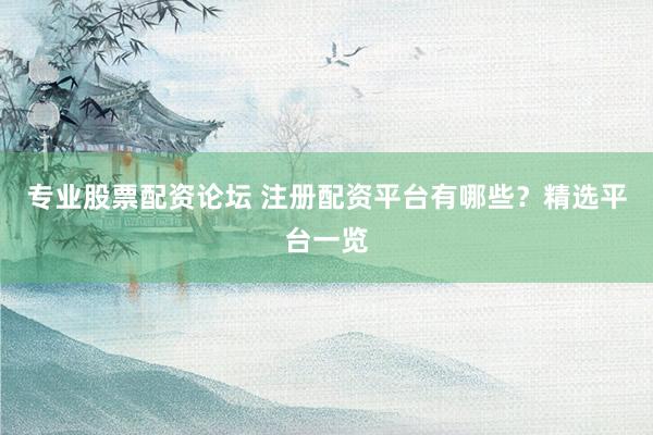专业股票配资论坛 注册配资平台有哪些？精选平台一览