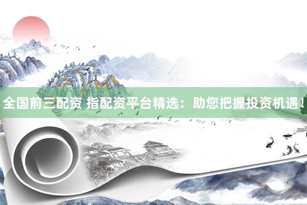 全国前三配资 指配资平台精选：助您把握投资机遇！