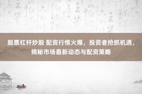 股票杠杆炒股 配资行情火爆，投资者抢抓机遇，揭秘市场最新动态与配资策略
