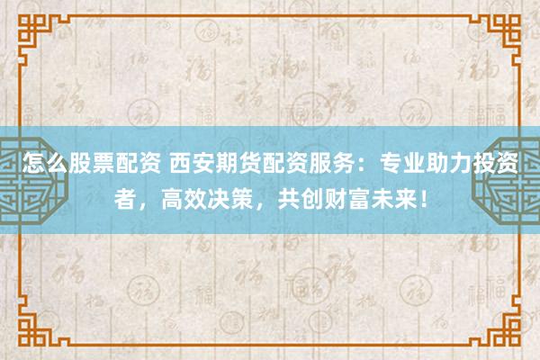 怎么股票配资 西安期货配资服务：专业助力投资者，高效决策，共创财富未来！