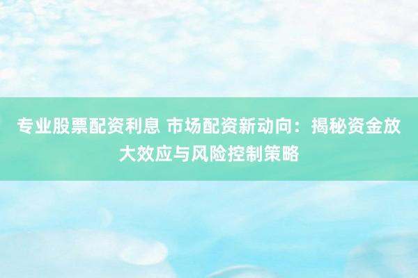 专业股票配资利息 市场配资新动向：揭秘资金放大效应与风险控制策略
