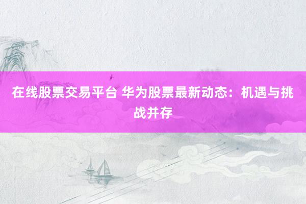 在线股票交易平台 华为股票最新动态：机遇与挑战并存
