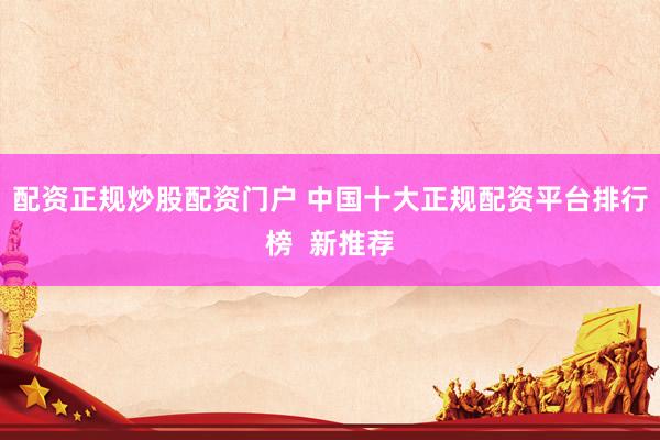 配资正规炒股配资门户 中国十大正规配资平台排行榜 新推荐