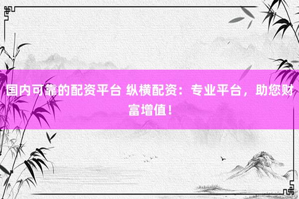 国内可靠的配资平台 纵横配资：专业平台，助您财富增值！